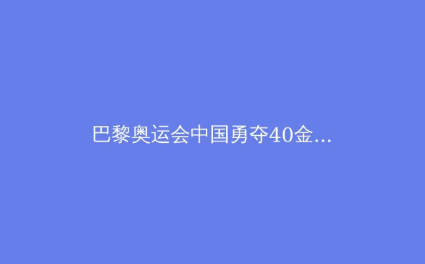 巴黎奥运会中国勇夺40金：科技助力与拼搏精神的完美结合