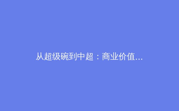 从超级碗到中超：商业价值与竞技水平如何塑造现代体育产业格局